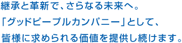 継承と革新で、さらなる未来へ。「グッドピープルカンパニー」として、皆様に求められる価値を提供し続けます。