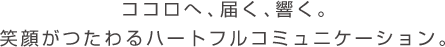 	ココロへ、届く、響く。笑顔がつたわるハートフルコミュニケーション。