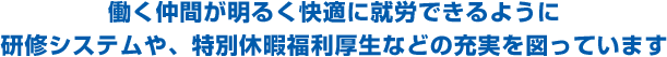 働く仲間が明るく快適に就労できるように研修システムや、特別休暇福利厚生などの充実を図っています