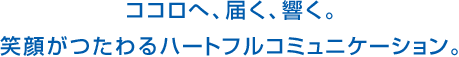 ココロへ、届く、響く。笑顔がつたわるハートフルコミュニケーション。