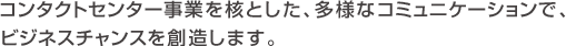コンタクトセンター事業を核とした、多様なコミュニケーションで、ビジネスチャンスを創造します。