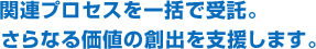 関連プロセスを一括で受託。さらなる価値の創出を支援します。